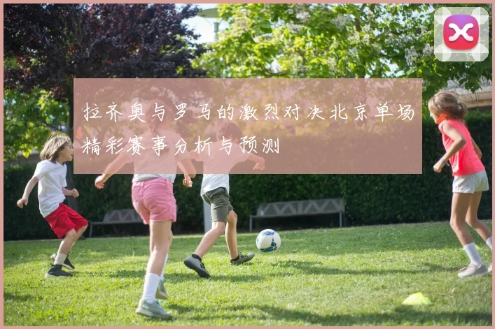 拉齐奥与罗马的激烈对决北京单场精彩赛事分析与预测