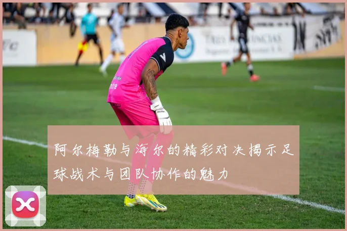 阿尔梅勒与海尔的精彩对决揭示足球战术与团队协作的魅力