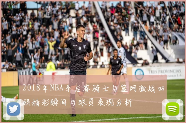 2018年NBA季后赛骑士与篮网激战回顾精彩瞬间与球员表现分析