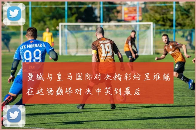 曼城与皇马国际对决精彩纷呈谁能在这场巅峰对决中笑到最后