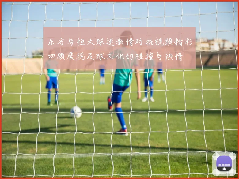 东方与恒大球迷激情对抗视频精彩回顾展现足球文化的碰撞与热情