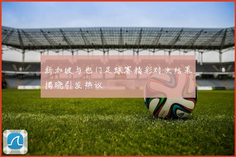 新加坡与也门足球赛精彩对决结果揭晓引发热议