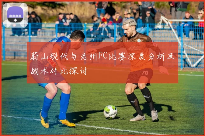 蔚山现代与光州FC比赛深度分析及战术对比探讨