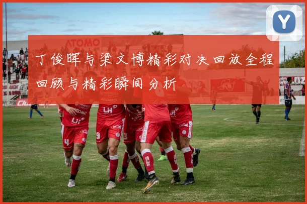 丁俊晖与梁文博精彩对决回放全程回顾与精彩瞬间分析