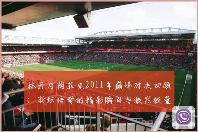 林丹与陶菲克2011年巅峰对决回顾：羽坛传奇的精彩瞬间与激烈较量