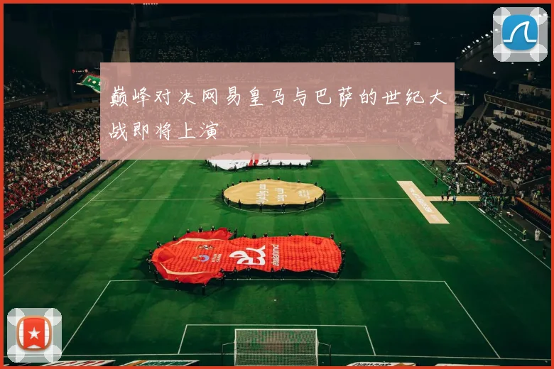 巅峰对决网易皇马与巴萨的世纪大战即将上演