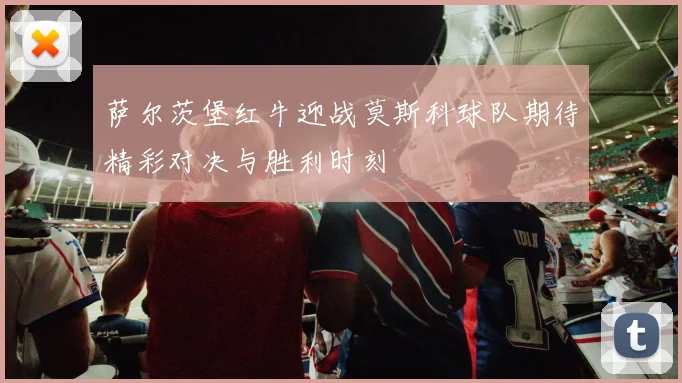 萨尔茨堡红牛迎战莫斯科球队期待精彩对决与胜利时刻