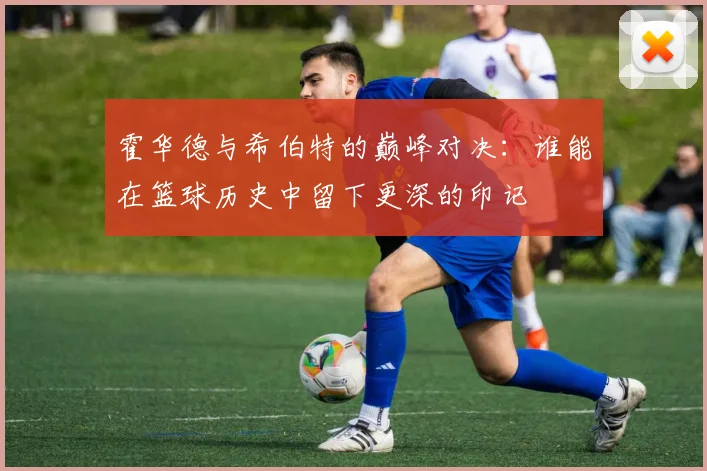 霍华德与希伯特的巅峰对决：谁能在篮球历史中留下更深的印记