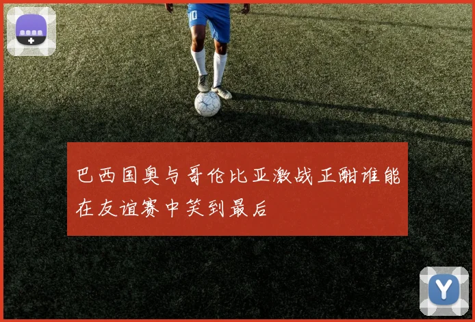 巴西国奥与哥伦比亚激战正酣谁能在友谊赛中笑到最后