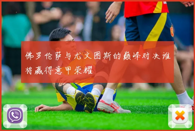 佛罗伦萨与尤文图斯的巅峰对决谁将赢得意甲荣耀